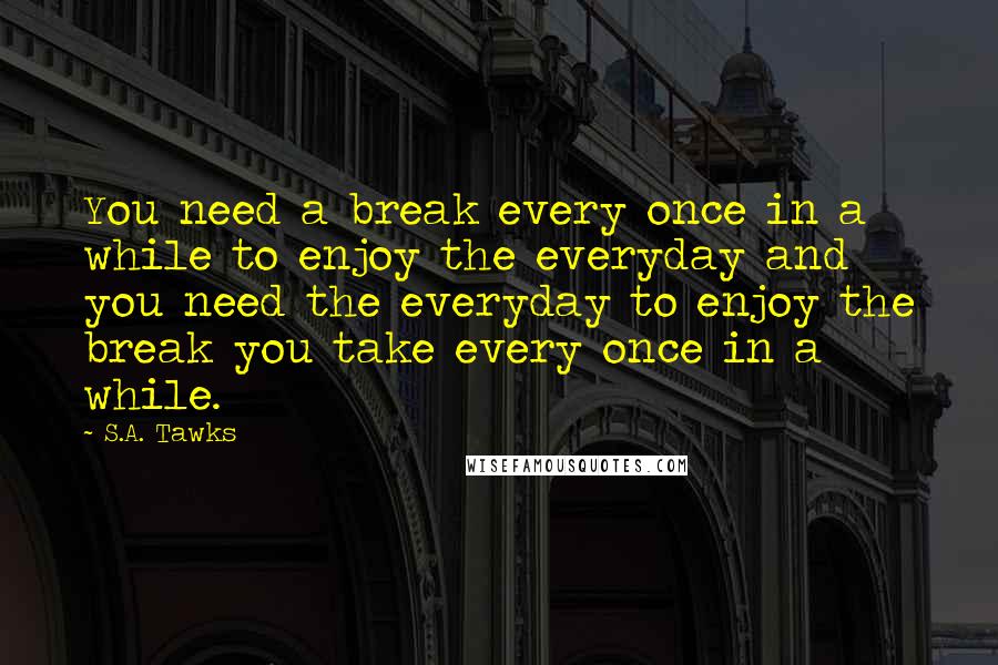 S.A. Tawks Quotes: You need a break every once in a while to enjoy the everyday and you need the everyday to enjoy the break you take every once in a while.