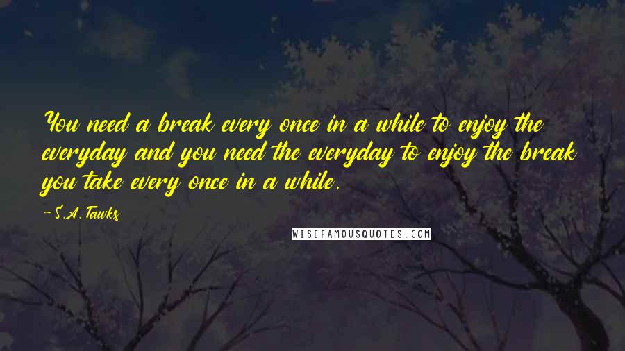 S.A. Tawks Quotes: You need a break every once in a while to enjoy the everyday and you need the everyday to enjoy the break you take every once in a while.