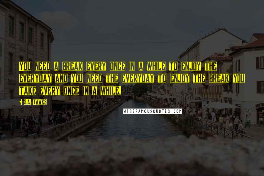 S.A. Tawks Quotes: You need a break every once in a while to enjoy the everyday and you need the everyday to enjoy the break you take every once in a while.