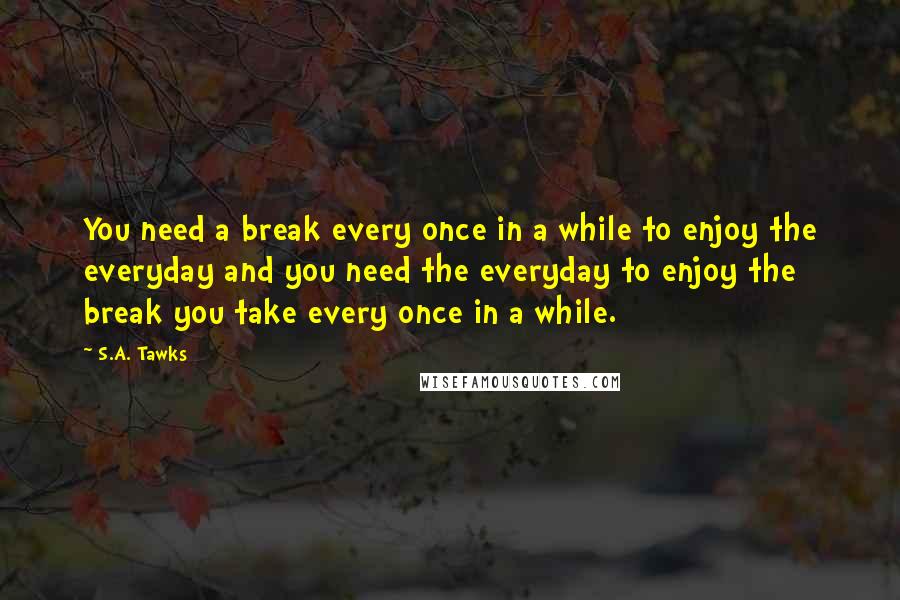 S.A. Tawks Quotes: You need a break every once in a while to enjoy the everyday and you need the everyday to enjoy the break you take every once in a while.