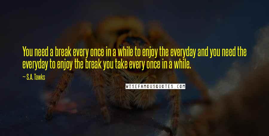 S.A. Tawks Quotes: You need a break every once in a while to enjoy the everyday and you need the everyday to enjoy the break you take every once in a while.