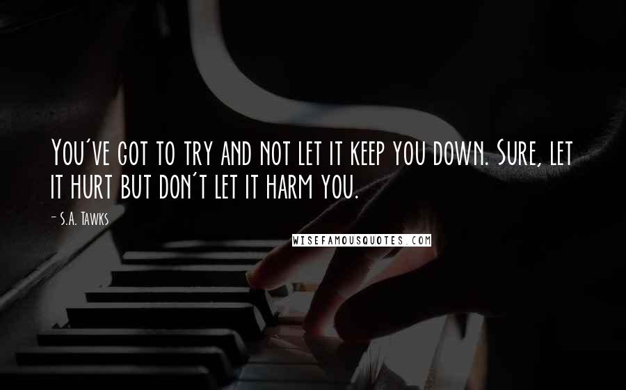 S.A. Tawks Quotes: You've got to try and not let it keep you down. Sure, let it hurt but don't let it harm you.
