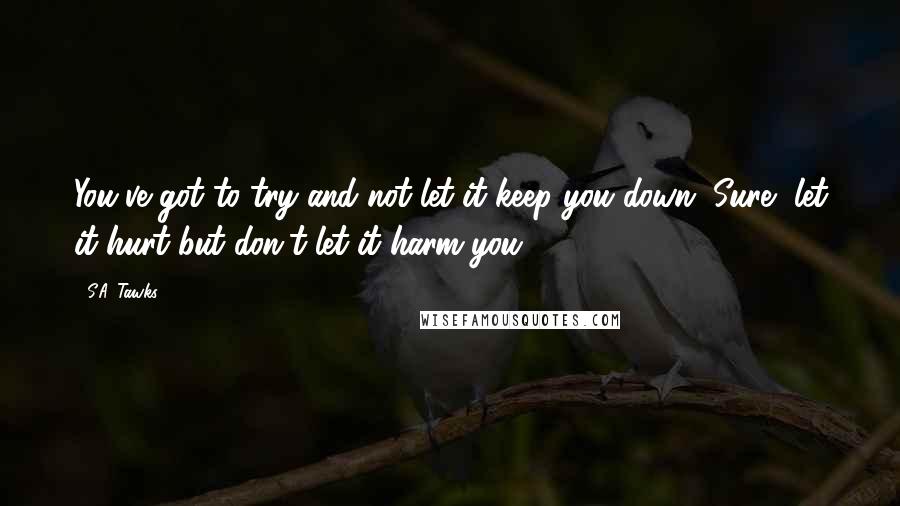 S.A. Tawks Quotes: You've got to try and not let it keep you down. Sure, let it hurt but don't let it harm you.