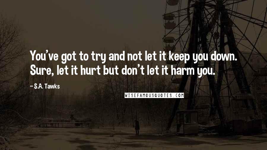 S.A. Tawks Quotes: You've got to try and not let it keep you down. Sure, let it hurt but don't let it harm you.