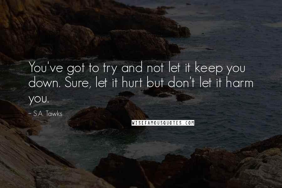 S.A. Tawks Quotes: You've got to try and not let it keep you down. Sure, let it hurt but don't let it harm you.