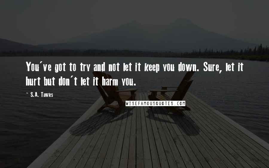 S.A. Tawks Quotes: You've got to try and not let it keep you down. Sure, let it hurt but don't let it harm you.
