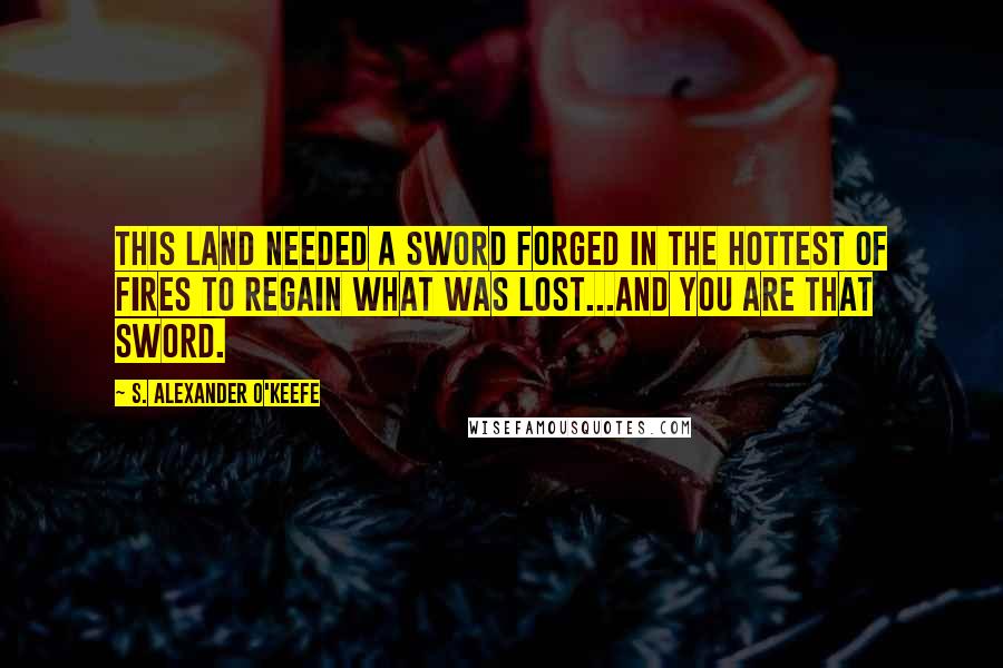 S. Alexander O'Keefe Quotes: This land needed a sword forged in the hottest of fires to regain what was lost...and you are that sword.