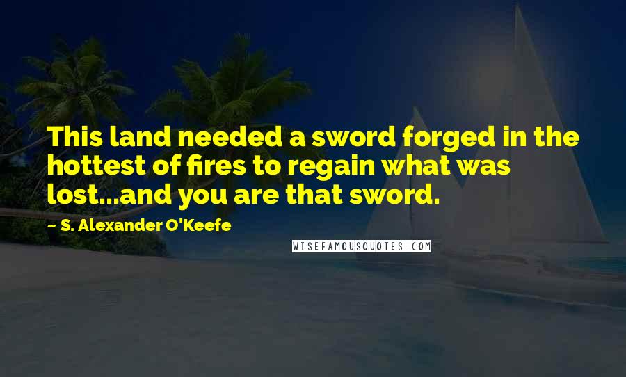 S. Alexander O'Keefe Quotes: This land needed a sword forged in the hottest of fires to regain what was lost...and you are that sword.