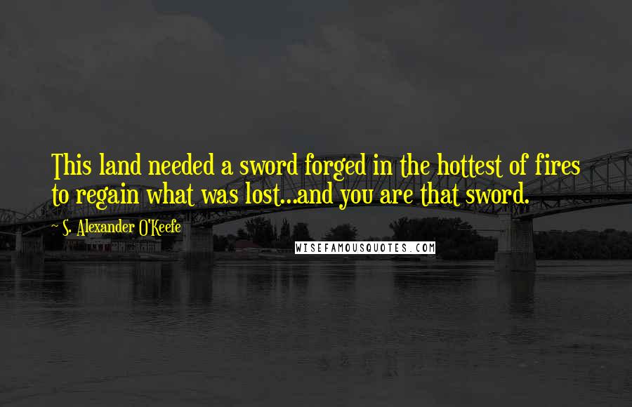 S. Alexander O'Keefe Quotes: This land needed a sword forged in the hottest of fires to regain what was lost...and you are that sword.