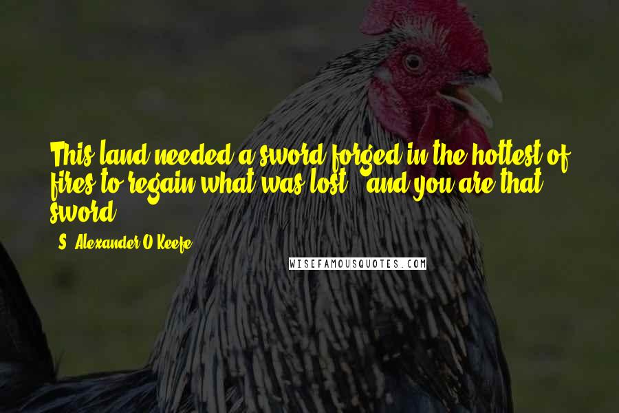 S. Alexander O'Keefe Quotes: This land needed a sword forged in the hottest of fires to regain what was lost...and you are that sword.