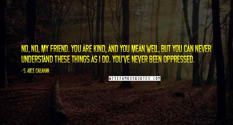 S. Alice Callahan Quotes: No, no, my friend. You are kind, and you mean well, but you can never understand these things as I do. You've never been oppressed.