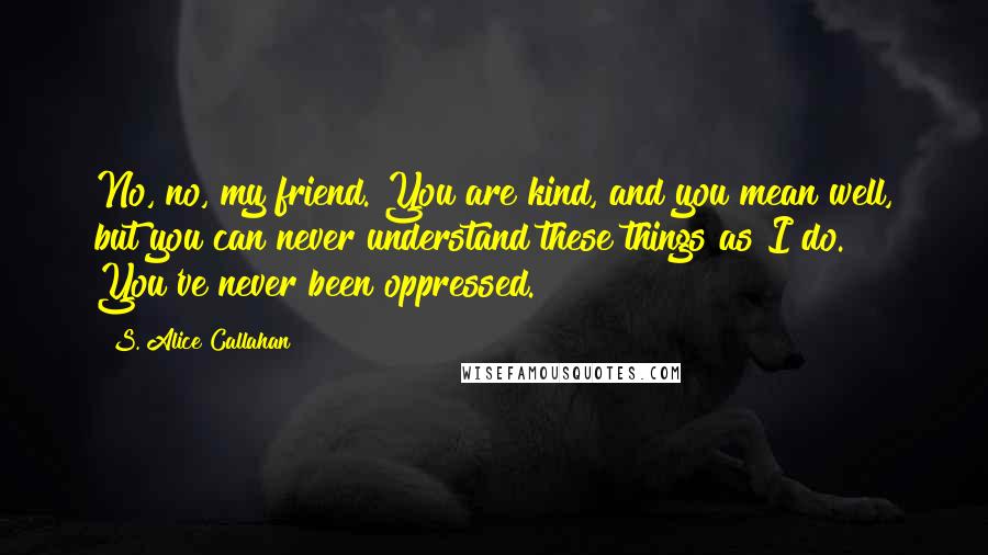 S. Alice Callahan Quotes: No, no, my friend. You are kind, and you mean well, but you can never understand these things as I do. You've never been oppressed.