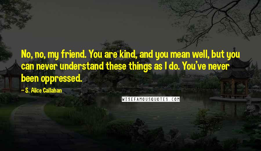 S. Alice Callahan Quotes: No, no, my friend. You are kind, and you mean well, but you can never understand these things as I do. You've never been oppressed.