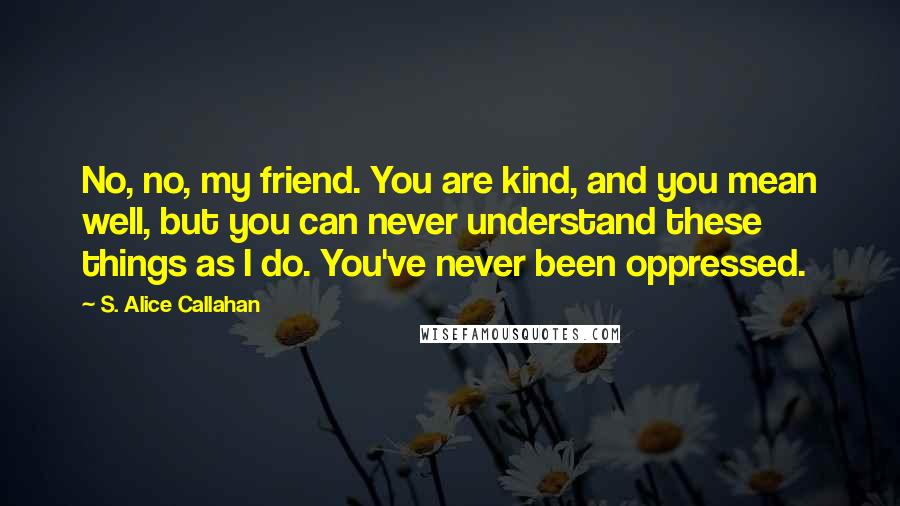 S. Alice Callahan Quotes: No, no, my friend. You are kind, and you mean well, but you can never understand these things as I do. You've never been oppressed.