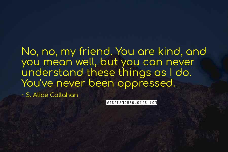 S. Alice Callahan Quotes: No, no, my friend. You are kind, and you mean well, but you can never understand these things as I do. You've never been oppressed.