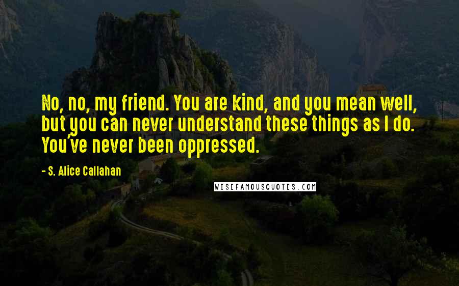 S. Alice Callahan Quotes: No, no, my friend. You are kind, and you mean well, but you can never understand these things as I do. You've never been oppressed.