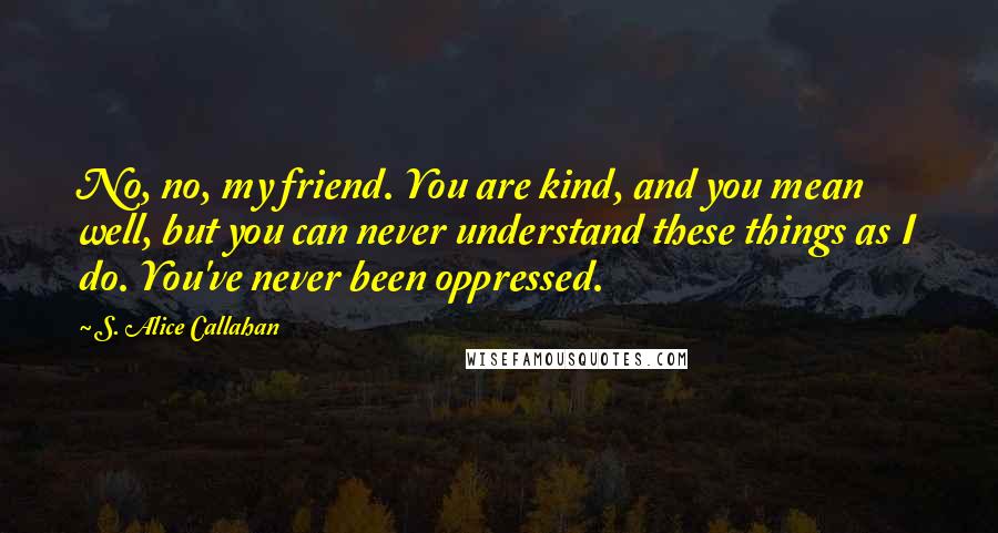 S. Alice Callahan Quotes: No, no, my friend. You are kind, and you mean well, but you can never understand these things as I do. You've never been oppressed.