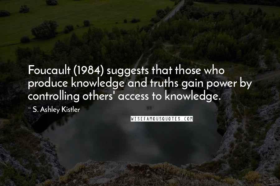 S. Ashley Kistler Quotes: Foucault (1984) suggests that those who produce knowledge and truths gain power by controlling others' access to knowledge.