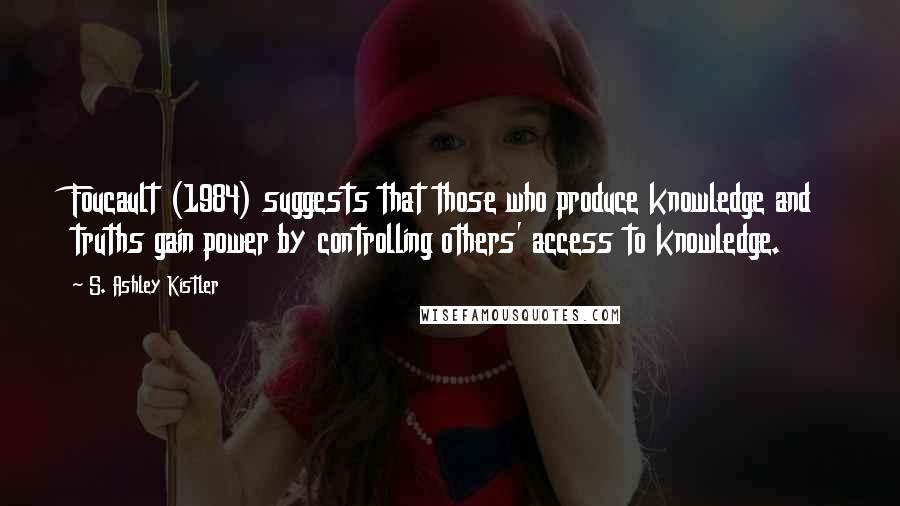 S. Ashley Kistler Quotes: Foucault (1984) suggests that those who produce knowledge and truths gain power by controlling others' access to knowledge.