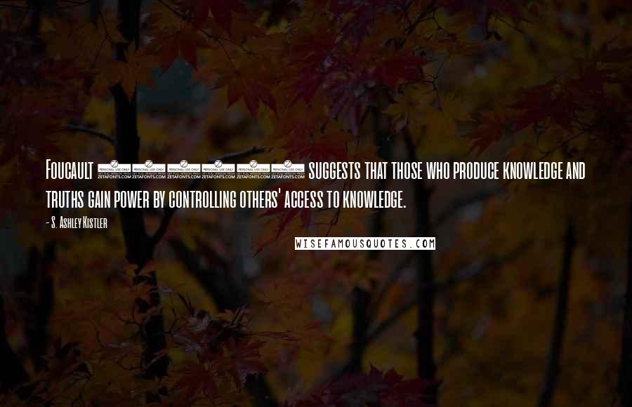 S. Ashley Kistler Quotes: Foucault (1984) suggests that those who produce knowledge and truths gain power by controlling others' access to knowledge.