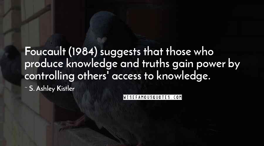 S. Ashley Kistler Quotes: Foucault (1984) suggests that those who produce knowledge and truths gain power by controlling others' access to knowledge.