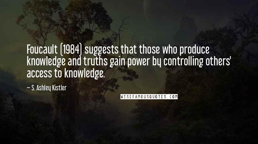 S. Ashley Kistler Quotes: Foucault (1984) suggests that those who produce knowledge and truths gain power by controlling others' access to knowledge.