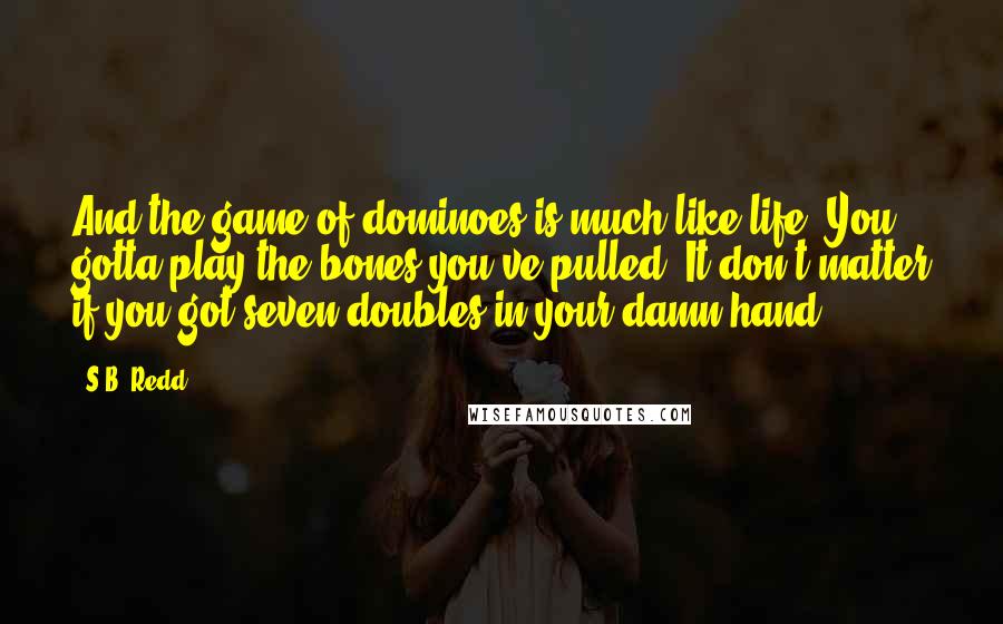 S.B. Redd Quotes: And the game of dominoes is much like life: You gotta play the bones you've pulled. It don't matter if you got seven doubles in your damn hand.