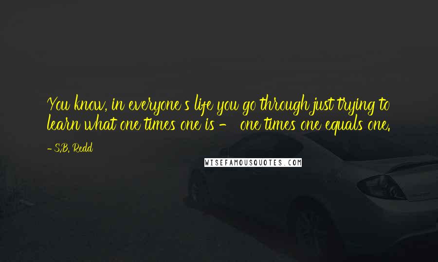 S.B. Redd Quotes: You know, in everyone's life you go through just trying to learn what one times one is - one times one equals one.