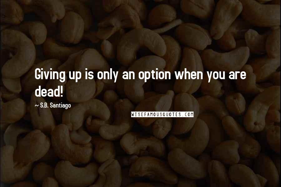 S.B. Santiago Quotes: Giving up is only an option when you are dead!