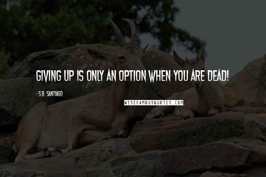 S.B. Santiago Quotes: Giving up is only an option when you are dead!