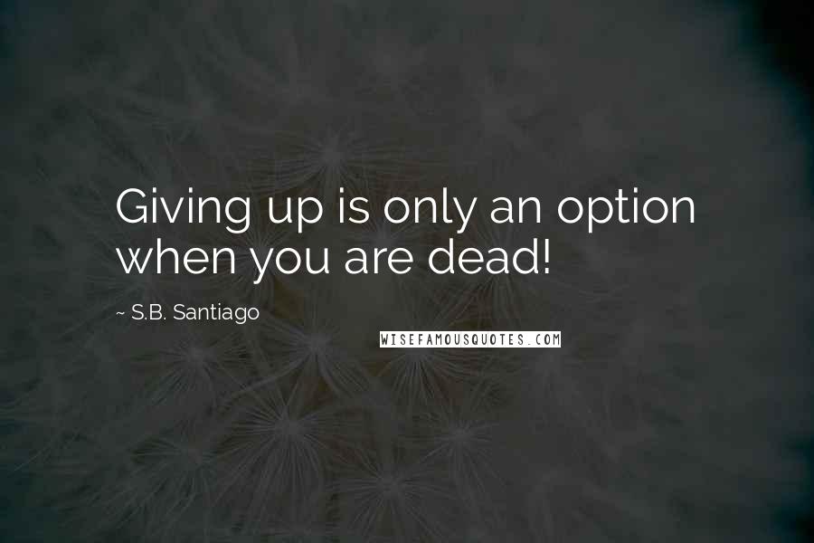 S.B. Santiago Quotes: Giving up is only an option when you are dead!