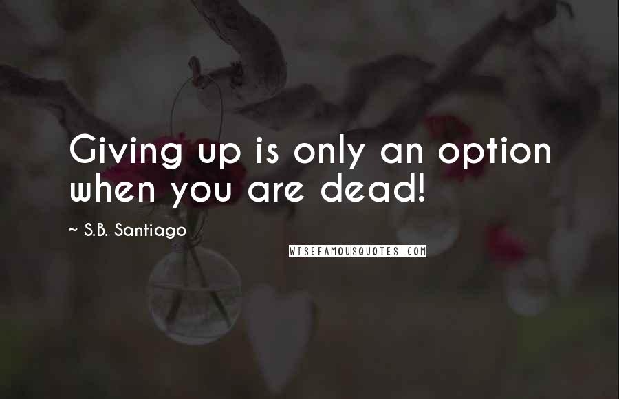 S.B. Santiago Quotes: Giving up is only an option when you are dead!