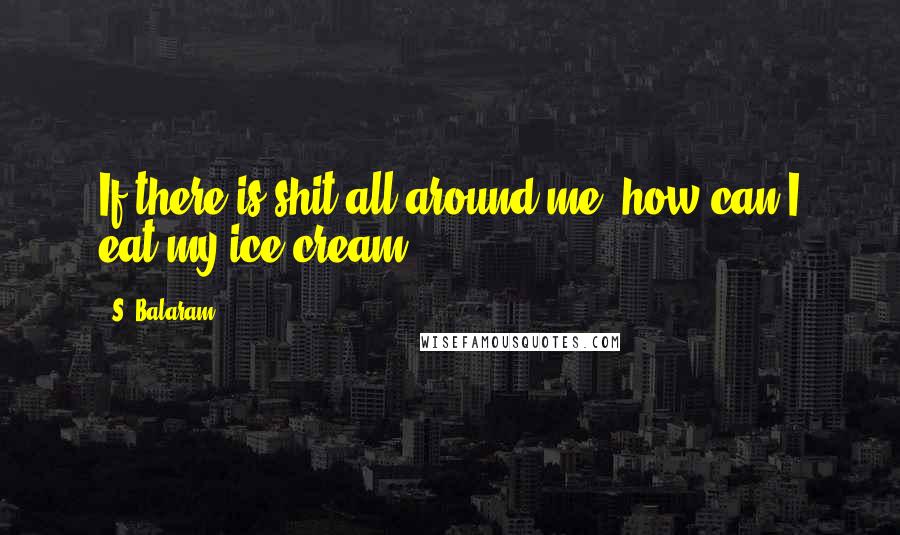 S. Balaram Quotes: If there is shit all around me, how can I eat my ice cream?