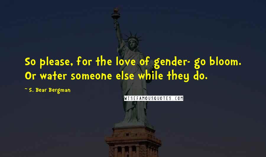 S. Bear Bergman Quotes: So please, for the love of gender- go bloom. Or water someone else while they do.