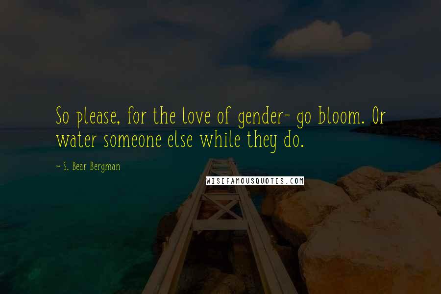 S. Bear Bergman Quotes: So please, for the love of gender- go bloom. Or water someone else while they do.