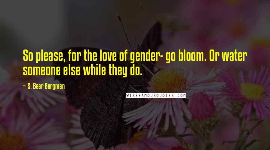 S. Bear Bergman Quotes: So please, for the love of gender- go bloom. Or water someone else while they do.