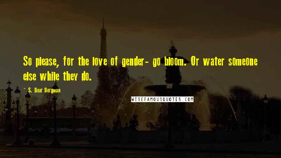 S. Bear Bergman Quotes: So please, for the love of gender- go bloom. Or water someone else while they do.