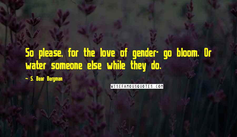 S. Bear Bergman Quotes: So please, for the love of gender- go bloom. Or water someone else while they do.