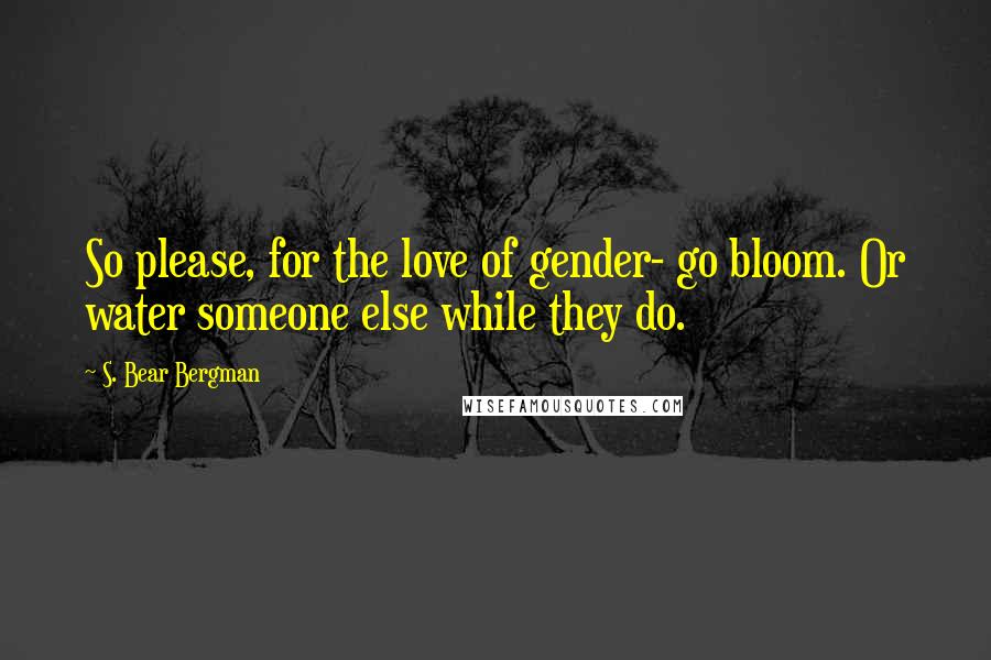 S. Bear Bergman Quotes: So please, for the love of gender- go bloom. Or water someone else while they do.