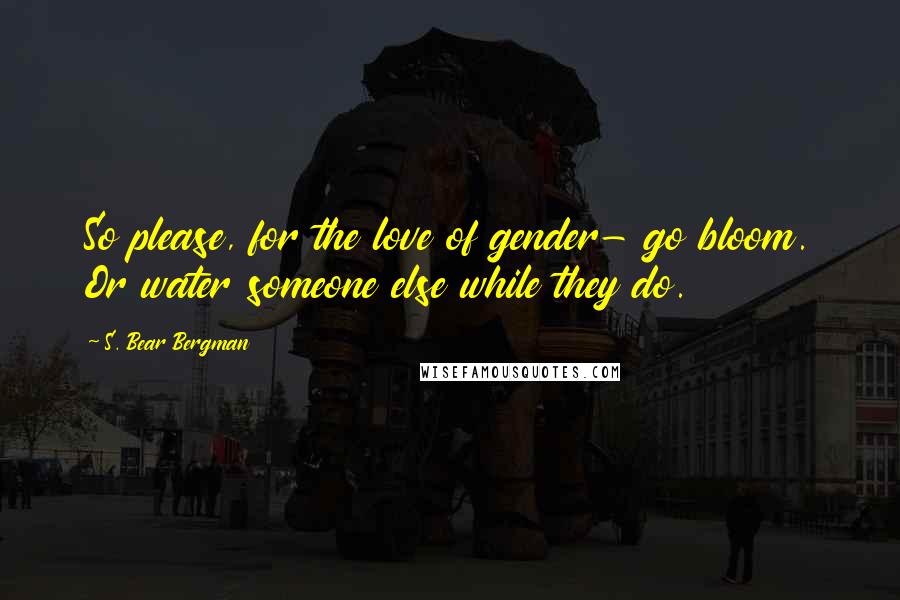 S. Bear Bergman Quotes: So please, for the love of gender- go bloom. Or water someone else while they do.
