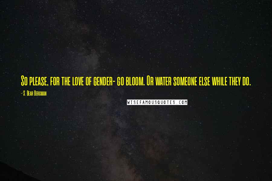 S. Bear Bergman Quotes: So please, for the love of gender- go bloom. Or water someone else while they do.