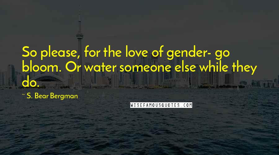 S. Bear Bergman Quotes: So please, for the love of gender- go bloom. Or water someone else while they do.