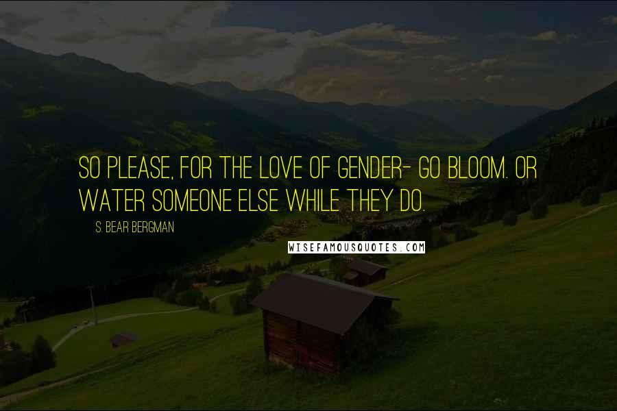 S. Bear Bergman Quotes: So please, for the love of gender- go bloom. Or water someone else while they do.