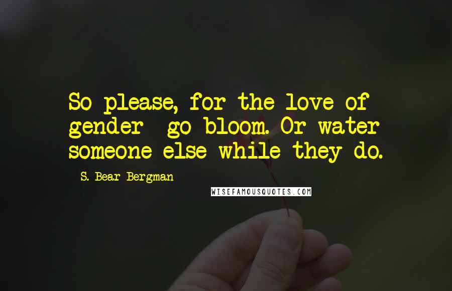 S. Bear Bergman Quotes: So please, for the love of gender- go bloom. Or water someone else while they do.