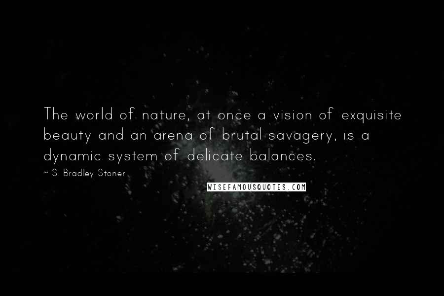 S. Bradley Stoner Quotes: The world of nature, at once a vision of exquisite beauty and an arena of brutal savagery, is a dynamic system of delicate balances.