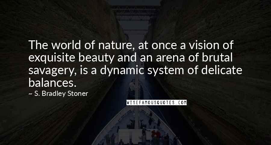 S. Bradley Stoner Quotes: The world of nature, at once a vision of exquisite beauty and an arena of brutal savagery, is a dynamic system of delicate balances.