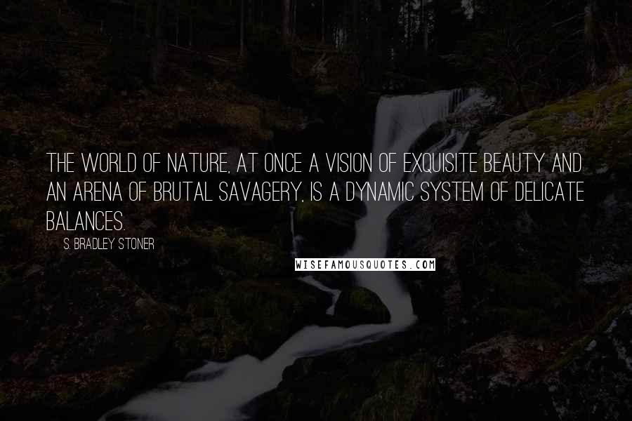 S. Bradley Stoner Quotes: The world of nature, at once a vision of exquisite beauty and an arena of brutal savagery, is a dynamic system of delicate balances.