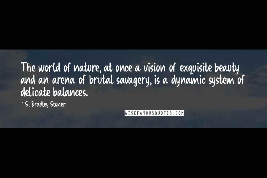 S. Bradley Stoner Quotes: The world of nature, at once a vision of exquisite beauty and an arena of brutal savagery, is a dynamic system of delicate balances.