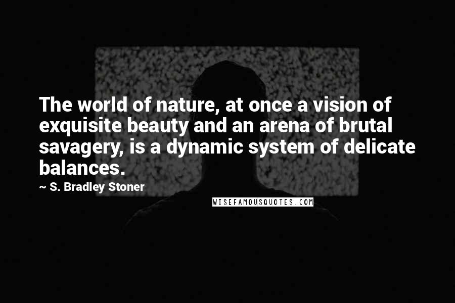 S. Bradley Stoner Quotes: The world of nature, at once a vision of exquisite beauty and an arena of brutal savagery, is a dynamic system of delicate balances.