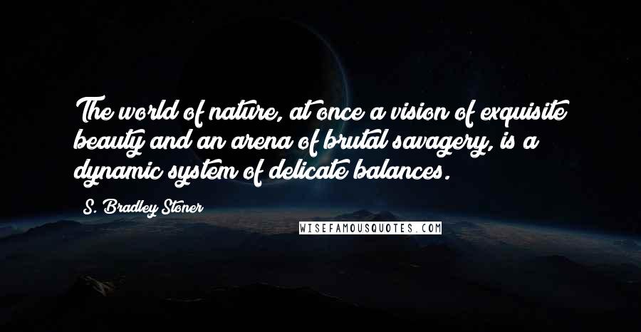 S. Bradley Stoner Quotes: The world of nature, at once a vision of exquisite beauty and an arena of brutal savagery, is a dynamic system of delicate balances.